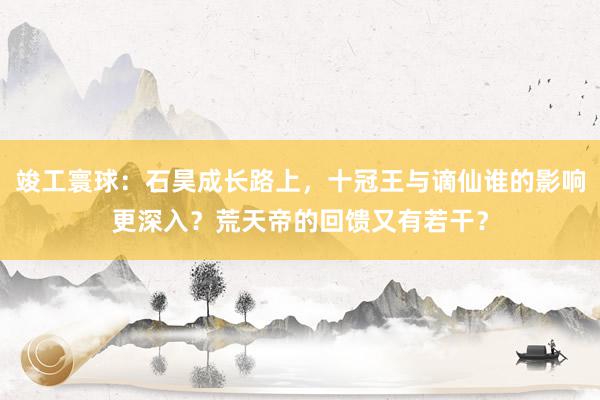 竣工寰球：石昊成长路上，十冠王与谪仙谁的影响更深入？荒天帝的回馈又有若干？