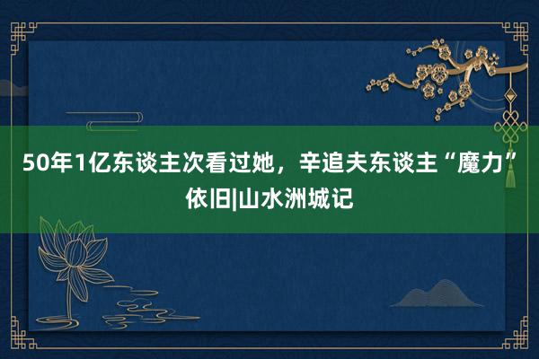 50年1亿东谈主次看过她，辛追夫东谈主“魔力”依旧|山水洲城记