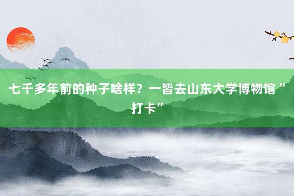 七千多年前的种子啥样？一皆去山东大学博物馆“打卡”