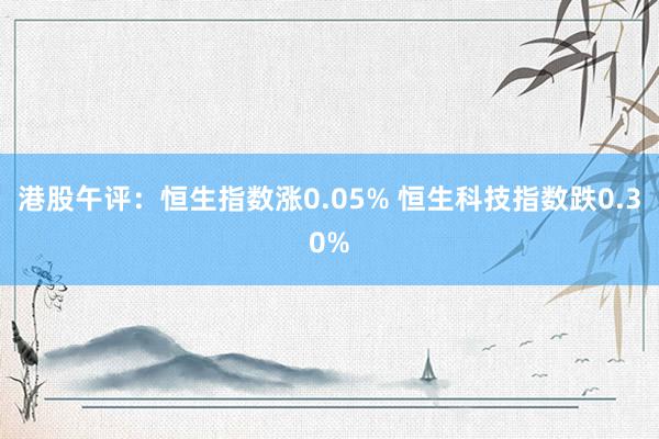 港股午评：恒生指数涨0.05% 恒生科技指数跌0.30%