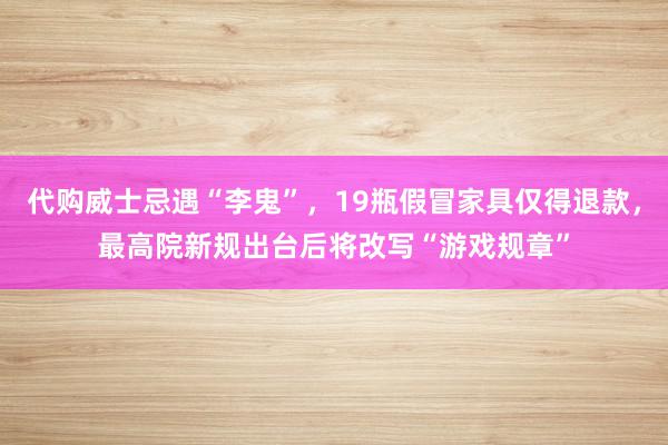 代购威士忌遇“李鬼”，19瓶假冒家具仅得退款，最高院新规出台后将改写“游戏规章”