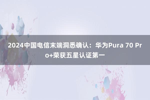 2024中国电信末端洞悉确认：华为Pura 70 Pro+荣获五星认证第一