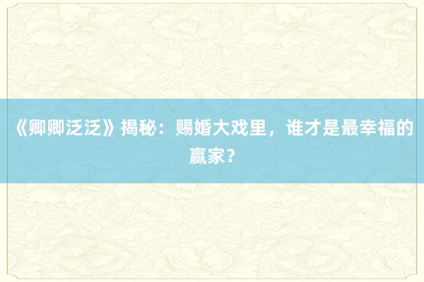 《卿卿泛泛》揭秘：赐婚大戏里，谁才是最幸福的赢家？