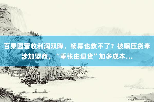 百果园营收利润双降，杨幂也救不了？被曝压货牵涉加盟商，“乖张由退货”加多成本…