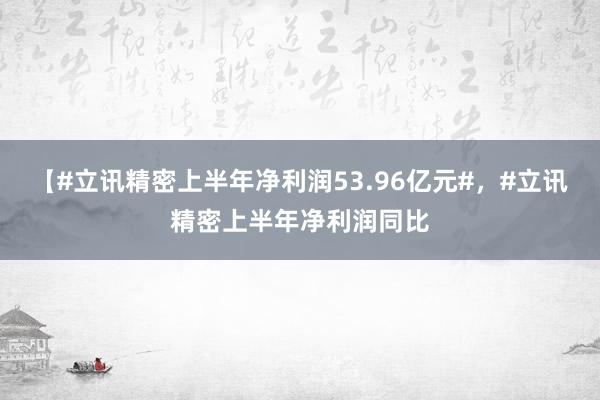 【#立讯精密上半年净利润53.96亿元#，#立讯精密上半年净利润同比