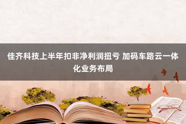 佳齐科技上半年扣非净利润扭亏 加码车路云一体化业务布局