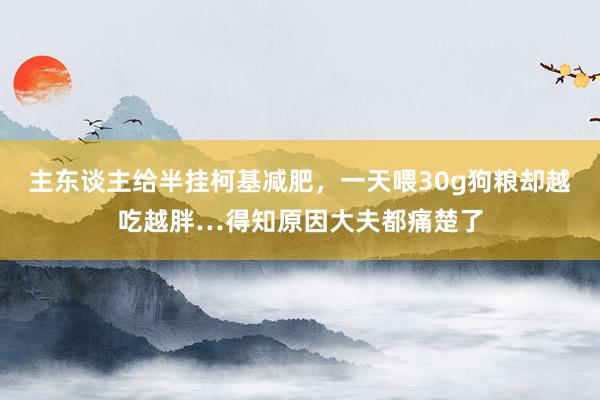 主东谈主给半挂柯基减肥，一天喂30g狗粮却越吃越胖…得知原因大夫都痛楚了