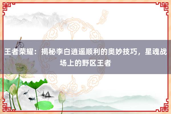 王者荣耀：揭秘李白逍遥顺利的奥妙技巧，星魂战场上的野区王者