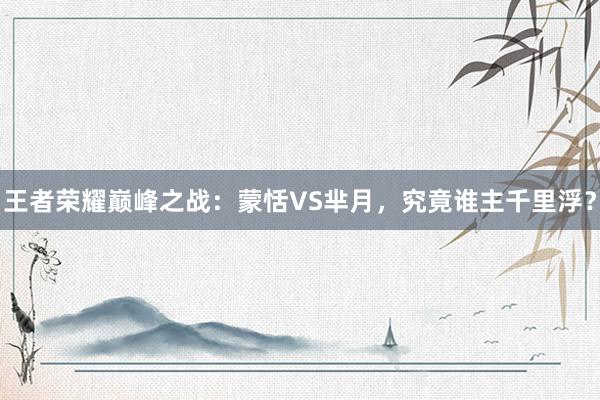 王者荣耀巅峰之战：蒙恬VS芈月，究竟谁主千里浮？