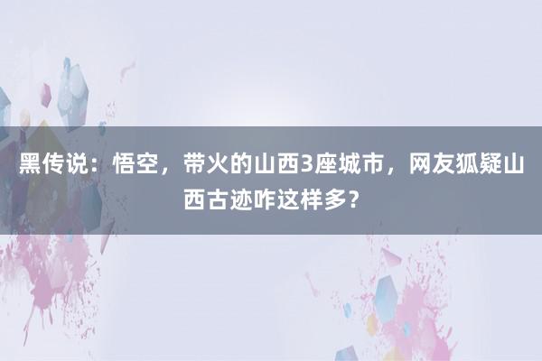 黑传说：悟空，带火的山西3座城市，网友狐疑山西古迹咋这样多？