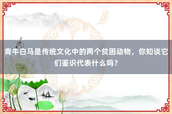 青牛白马是传统文化中的两个贫困动物，你知谈它们鉴识代表什么吗？