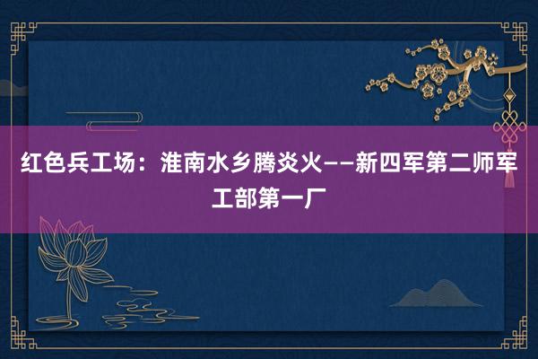 红色兵工场：淮南水乡腾炎火——新四军第二师军工部第一厂