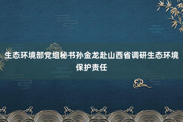 生态环境部党组秘书孙金龙赴山西省调研生态环境保护责任