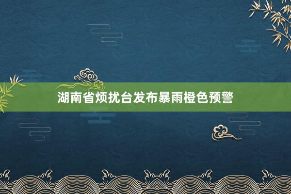 湖南省烦扰台发布暴雨橙色预警