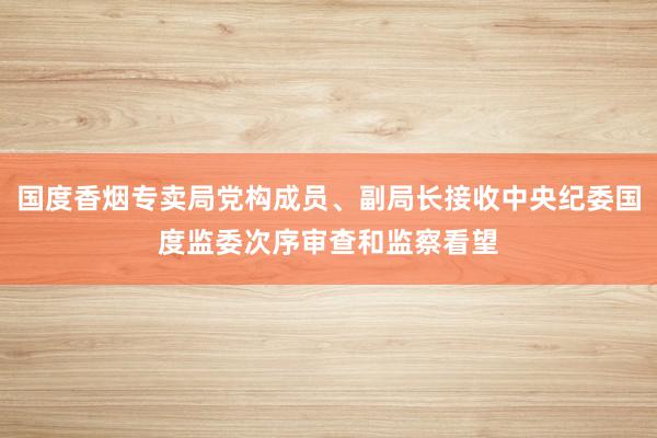 国度香烟专卖局党构成员、副局长接收中央纪委国度监委次序审查和监察看望