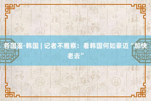 各国鉴·韩国 | 记者不雅察：看韩国何如豪迈“加快老去”