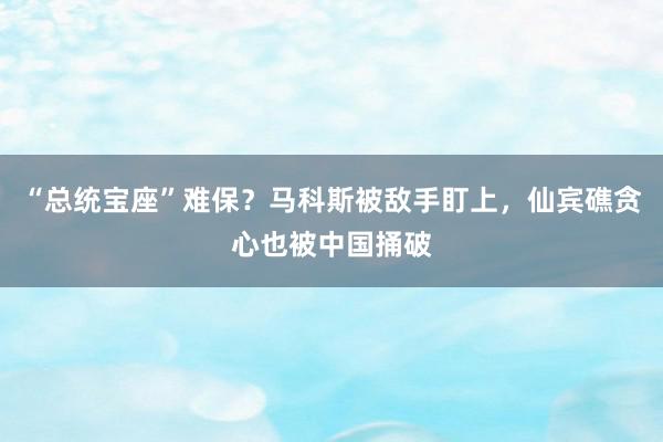 “总统宝座”难保？马科斯被敌手盯上，仙宾礁贪心也被中国捅破