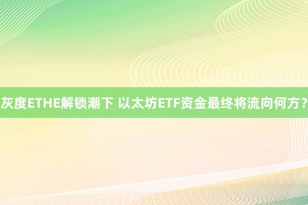 灰度ETHE解锁潮下 以太坊ETF资金最终将流向何方？