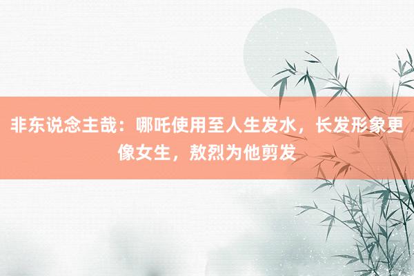 非东说念主哉：哪吒使用至人生发水，长发形象更像女生，敖烈为他剪发