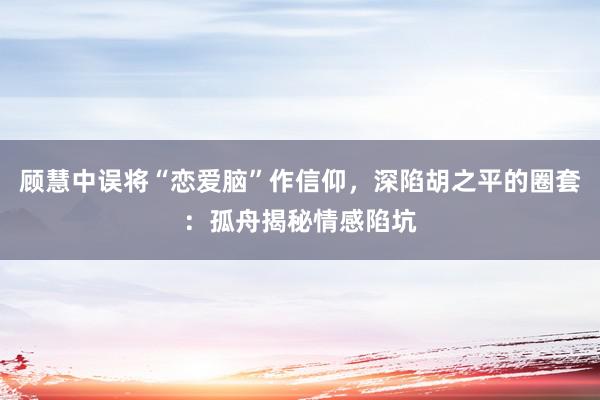 顾慧中误将“恋爱脑”作信仰，深陷胡之平的圈套：孤舟揭秘情感陷坑