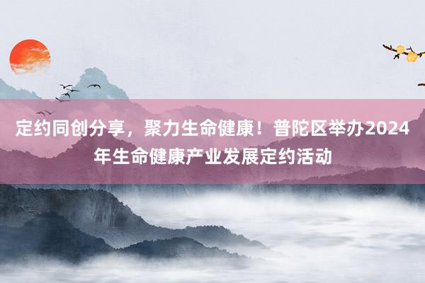 定约同创分享，聚力生命健康！普陀区举办2024年生命健康产业发展定约活动