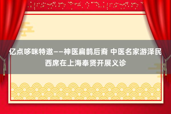 亿点哆咪特邀——神医扁鹊后裔 中医名家游泽民西席在上海奉贤开展义诊