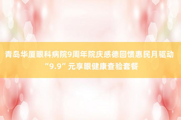 青岛华厦眼科病院9周年院庆感德回馈惠民月驱动 “9.9”元享眼健康查验套餐