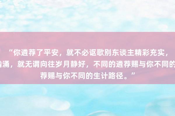 “你遴荐了平安，就不必讴歌别东谈主精彩充实，遴荐了波涛汹涌，就无谓向往岁月静好，不同的遴荐赐与你不同的生计路径。”