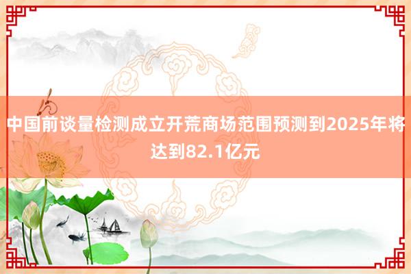 中国前谈量检测成立开荒商场范围预测到2025年将达到82.1亿元