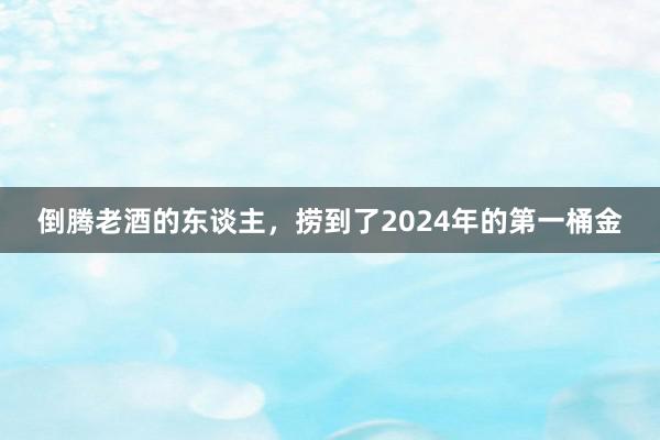 倒腾老酒的东谈主，捞到了2024年的第一桶金