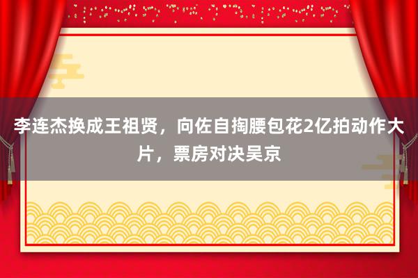 李连杰换成王祖贤，向佐自掏腰包花2亿拍动作大片，票房对决吴京