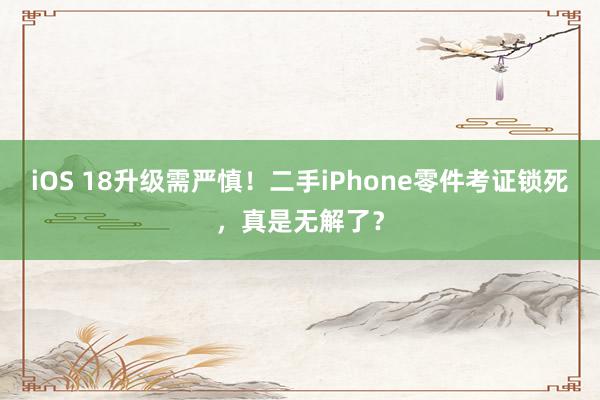 iOS 18升级需严慎！二手iPhone零件考证锁死，真是无解了？