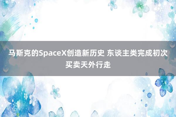 马斯克的SpaceX创造新历史 东谈主类完成初次买卖天外行走