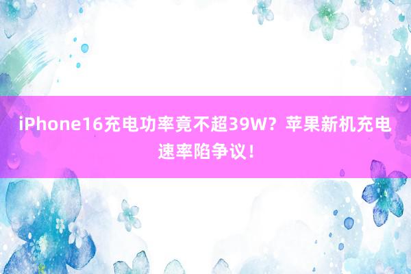 iPhone16充电功率竟不超39W？苹果新机充电速率陷争议！