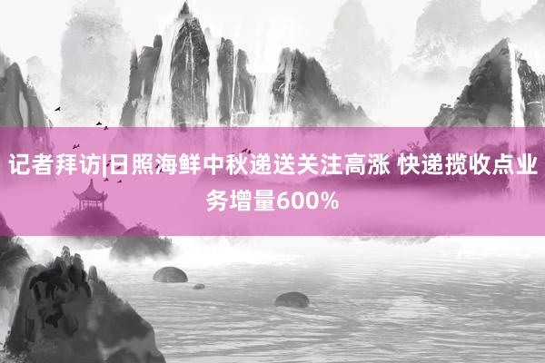 记者拜访|日照海鲜中秋递送关注高涨 快递揽收点业务增量600%