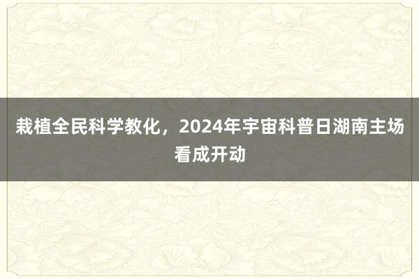 栽植全民科学教化，2024年宇宙科普日湖南主场看成开动