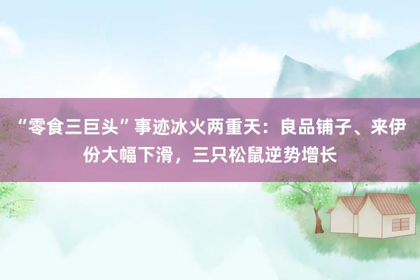 “零食三巨头”事迹冰火两重天：良品铺子、来伊份大幅下滑，三只松鼠逆势增长