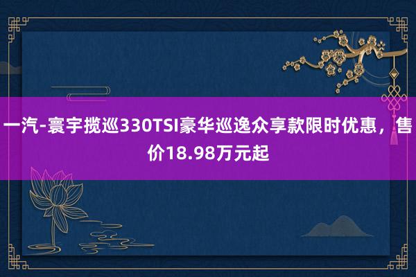 一汽-寰宇揽巡330TSI豪华巡逸众享款限时优惠，售价18.98万元起