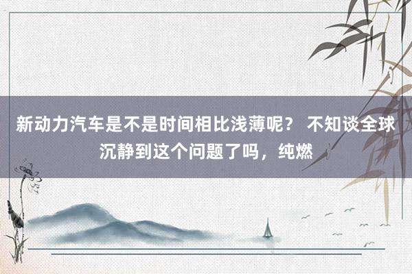 新动力汽车是不是时间相比浅薄呢？ 不知谈全球沉静到这个问题了吗，纯燃