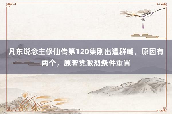 凡东说念主修仙传第120集刚出遭群嘲，原因有两个，原著党激烈条件重置