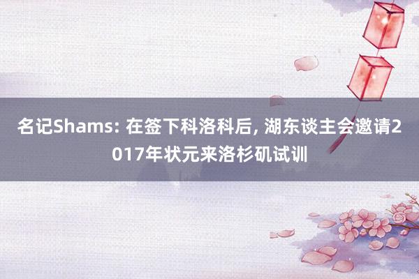 名记Shams: 在签下科洛科后, 湖东谈主会邀请2017年状元来洛杉矶试训