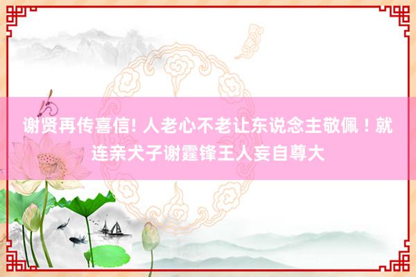 谢贤再传喜信! 人老心不老让东说念主敬佩 ! 就连亲犬子谢霆锋王人妄自尊大