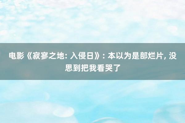 电影《寂寥之地: 入侵日》: 本以为是部烂片, 没思到把我看哭了