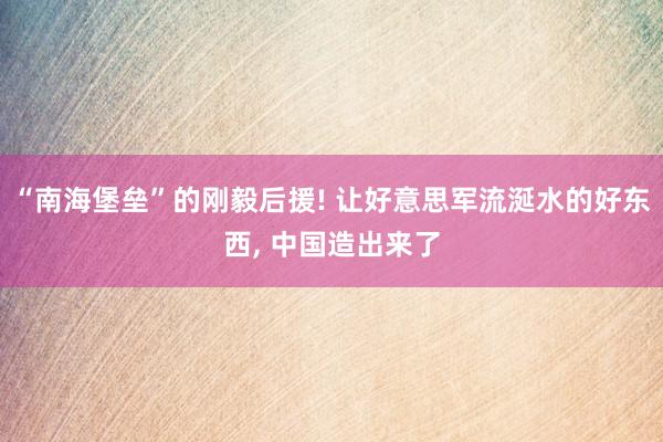 “南海堡垒”的刚毅后援! 让好意思军流涎水的好东西, 中国造出来了