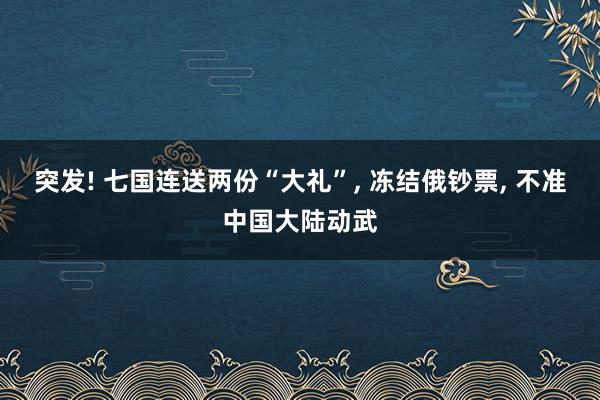 突发! 七国连送两份“大礼”, 冻结俄钞票, 不准中国大陆动武