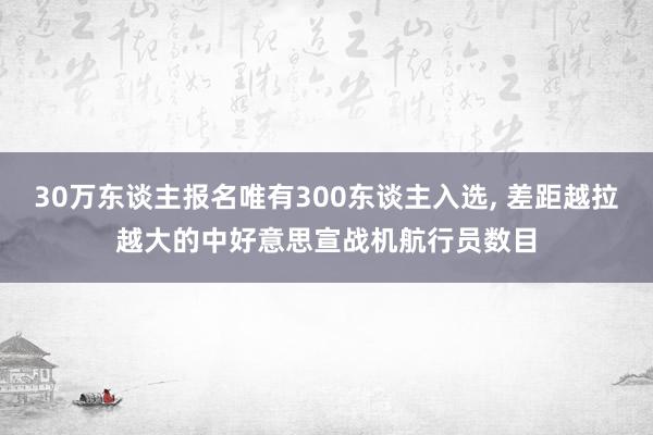 30万东谈主报名唯有300东谈主入选, 差距越拉越大的中好意思宣战机航行员数目