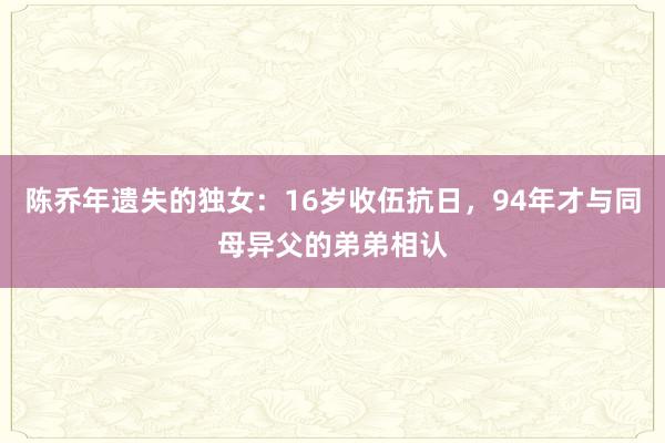 陈乔年遗失的独女：16岁收伍抗日，94年才与同母异父的弟弟相认