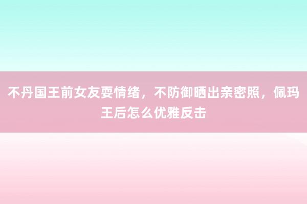 不丹国王前女友耍情绪，不防御晒出亲密照，佩玛王后怎么优雅反击