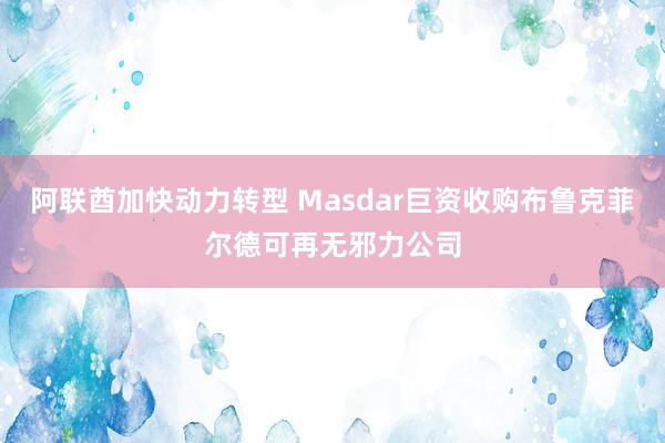 阿联酋加快动力转型 Masdar巨资收购布鲁克菲尔德可再无邪力公司