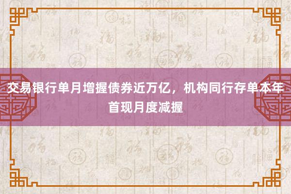 交易银行单月增握债券近万亿，机构同行存单本年首现月度减握